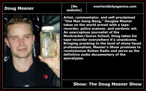 Doug Misicko Radio Free Satan bio as of Nov. 4, 2005. In his hand, he appears to hold a small jar with a fetus in it. Text says, "Artist, commentator, and self-proclaimed "One Man Gang-Bang," Douglas Mesner takes on the world armed with a tape-recorder, police scanner, and sardonic wit. An unscruplous journalist of the Muckracker/Gonzo School, Doug takes his tape-recorder everywhere it's unwelcome. Bringing pranking to the level of stone-faced professionalism, Mesner's Show promises to revolutionize Rotten Radio and serve as the definitive audio documentary of the apocalypse."